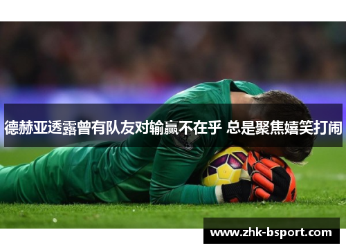 德赫亚透露曾有队友对输赢不在乎 总是聚焦嬉笑打闹