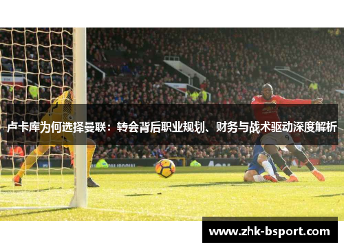 卢卡库为何选择曼联:转会背后职业规划、财务与战术驱动深度解析 卢卡库为何选择曼联:转会背后职业规划、财务与战术驱动深度解析