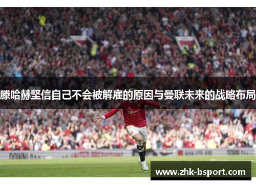 滕哈赫坚信自己不会被解雇的原因与曼联未来的战略布局