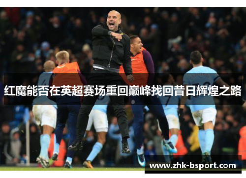 红魔能否在英超赛场重回巅峰找回昔日辉煌之路 红魔能否在英超赛场重回巅峰找回昔日辉煌之路