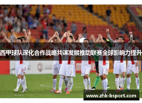 西甲球队深化合作战略共谋发展推动联赛全球影响力提升