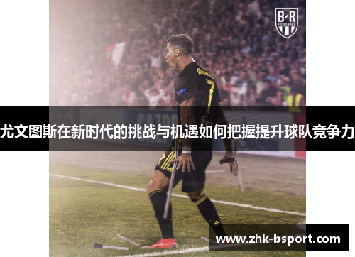 尤文图斯在新时代的挑战与机遇如何把握提升球队竞争力 尤文图斯在新时代的挑战与机遇如何把握提升球队竞争力