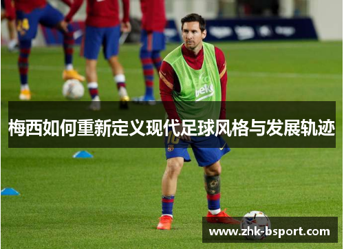梅西如何重新定义现代足球风格与发展轨迹 梅西如何重新定义现代足球风格与发展轨迹