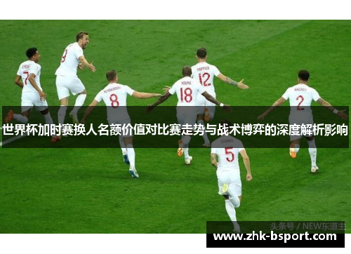 世界杯加时赛换人名额价值对比赛走势与战术博弈的深度解析影响 世界杯加时赛换人名额价值对比赛走势与战术博弈的深度解析影响