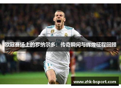 欧冠赛场上的罗纳尔多:传奇瞬间与辉煌征程回顾 欧冠赛场上的罗纳尔多:传奇瞬间与辉煌征程回顾