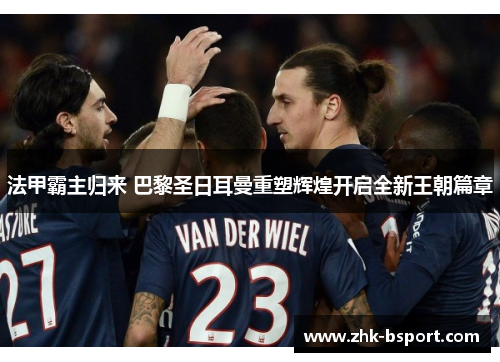 法甲霸主归来 巴黎圣日耳曼重塑辉煌开启全新王朝篇章