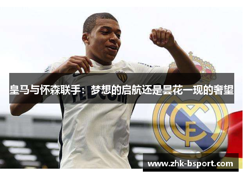 皇马与怀森联手:梦想的启航还是昙花一现的奢望 皇马与怀森联手:梦想的启航还是昙花一现的奢望