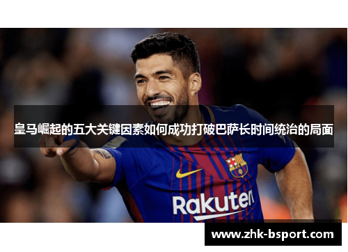 皇马崛起的五大关键因素如何成功打破巴萨长时间统治的局面 皇马崛起的五大关键因素如何成功打破巴萨长时间统治的局面